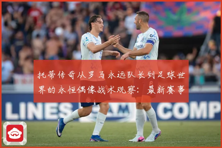 托蒂传奇从罗马永远队长到足球世界的永恒偶像战术观察：最新赛事动态与深度分析