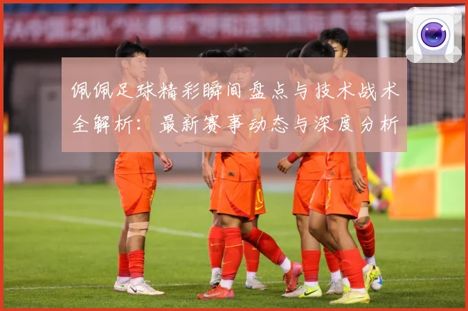 佩佩足球精彩瞬间盘点与技术战术全解析：最新赛事动态与深度分析
