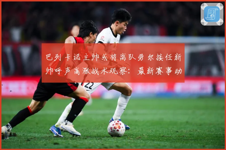 巴列卡诺主帅或将离队劳尔接任新帅呼声高涨战术观察：最新赛事动态与深度分析