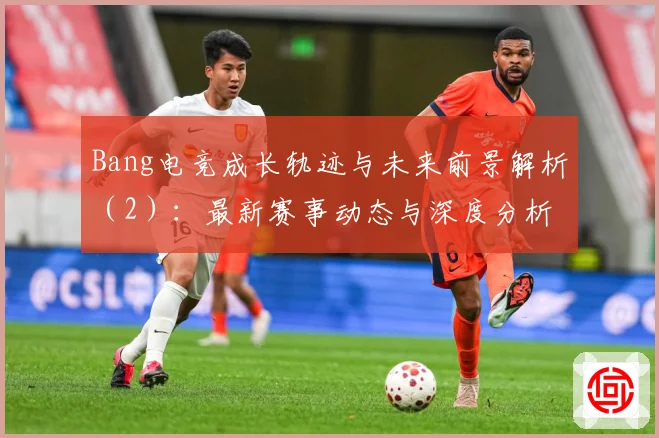 Bang电竞成长轨迹与未来前景解析（2）：最新赛事动态与深度分析
