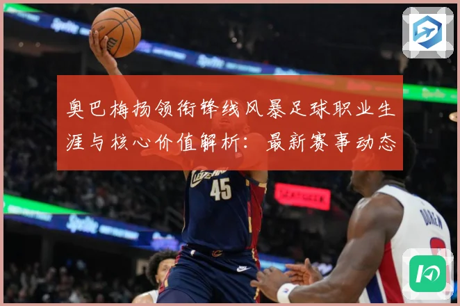 奥巴梅扬领衔锋线风暴足球职业生涯与核心价值解析：最新赛事动态与深度分析