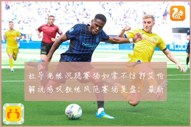 杜导老练沉稳赛场如常不惊郭艾伦解说感叹教练风范赛场复盘：最新赛事动态与深度分析