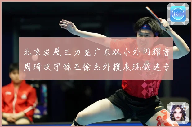 北京发展三力克广东双小外闪耀曾周琦攻守称王徐杰外援表现低迷专题观察：最新赛事动态与深度分析