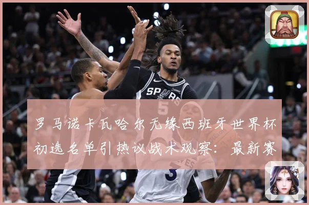 罗马诺卡瓦哈尔无缘西班牙世界杯初选名单引热议战术观察：最新赛事动态与深度分析