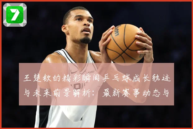 王楚钦的精彩瞬间乒乓球成长轨迹与未来前景解析：最新赛事动态与深度分析