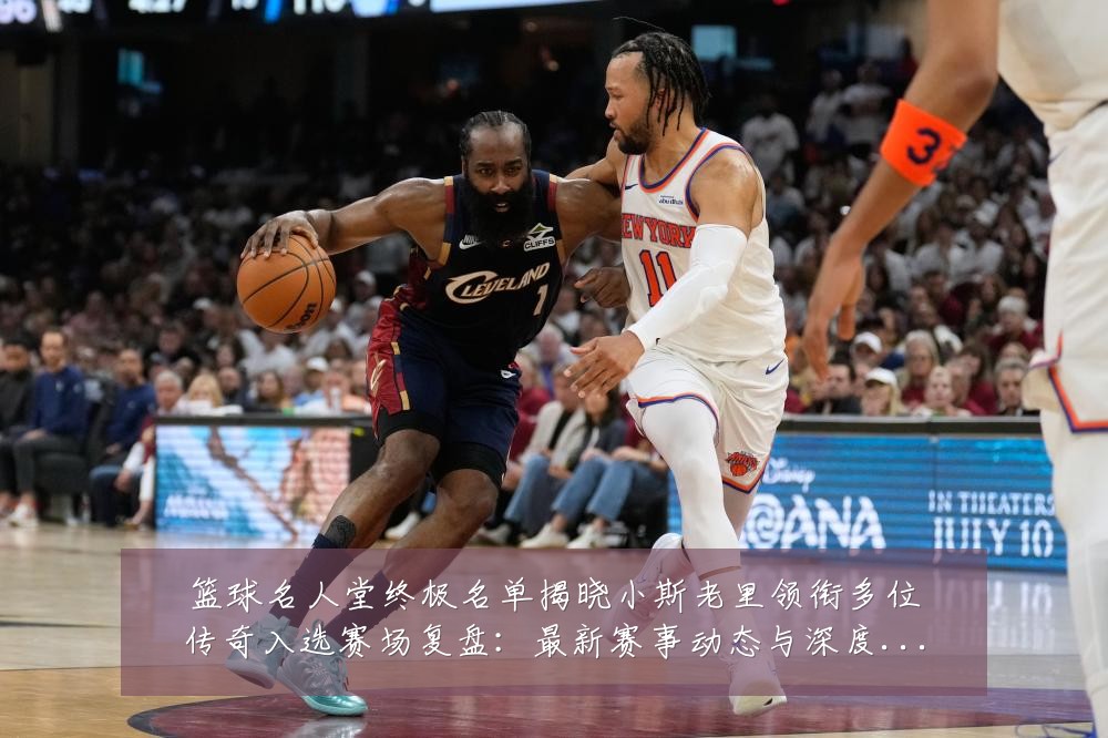 篮球名人堂终极名单揭晓小斯老里领衔多位传奇入选赛场复盘：最新赛事动态与深度分析