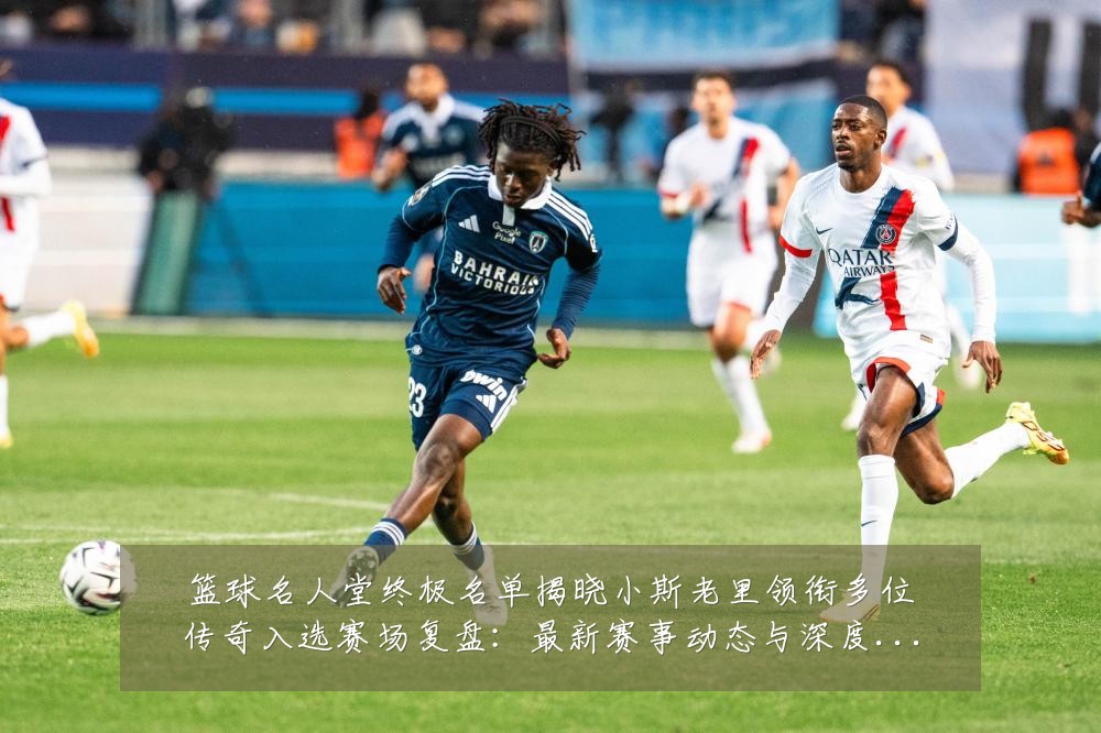 篮球名人堂终极名单揭晓小斯老里领衔多位传奇入选赛场复盘：最新赛事动态与深度分析