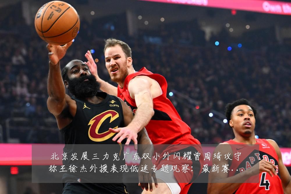 北京发展三力克广东双小外闪耀曾周琦攻守称王徐杰外援表现低迷专题观察:最新赛事动态与深度分析