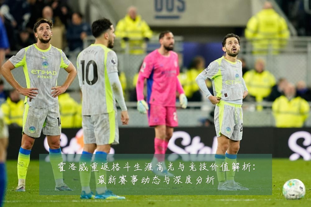 霍洛威重返格斗生涯高光与竞技价值解析:最新赛事动态与深度分析